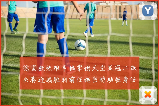 德国教练维辛执掌德天空亚冠二级决赛迎战胜利前任施密特助教身份引关注