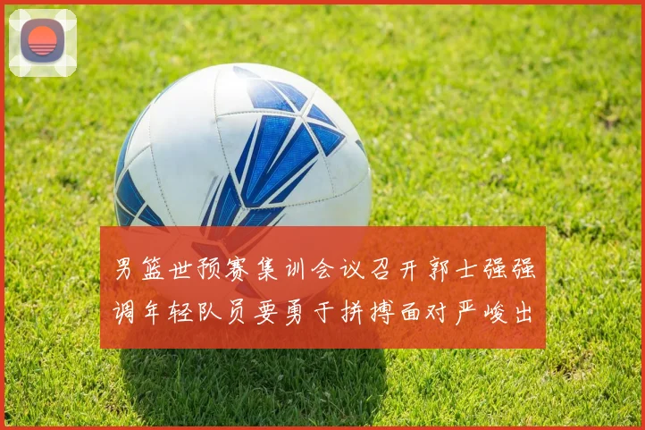男篮世预赛集训会议召开郭士强强调年轻队员要勇于拼搏面对严峻出线形势