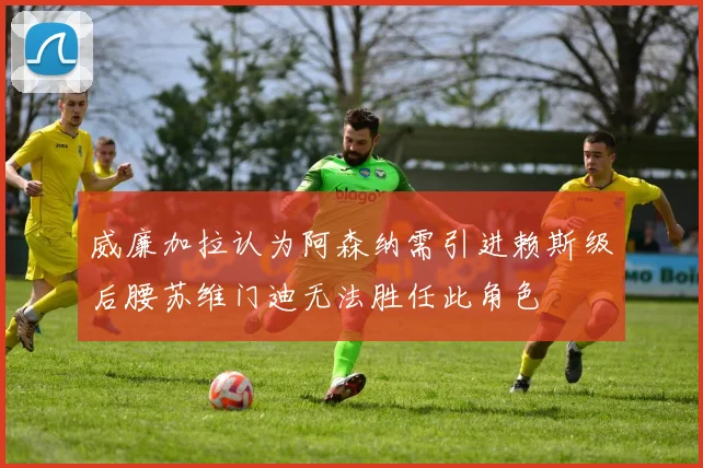 威廉加拉认为阿森纳需引进赖斯级后腰苏维门迪无法胜任此角色
