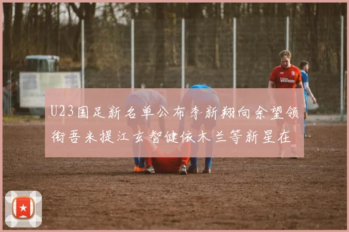 U23国足新名单公布李新翔向余望领衔吾米提江玄智健依木兰等新星在列