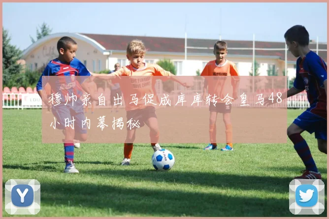 穆帅亲自出马促成库库转会皇马48小时内幕揭秘