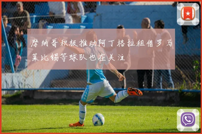 摩纳哥积极推动阿丁格拉租借罗马莱比锡等球队也在关注