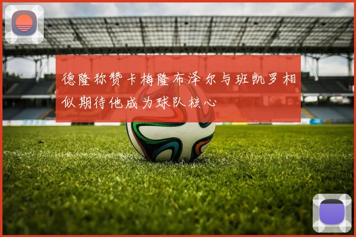 德隆称赞卡梅隆布泽尔与班凯罗相似期待他成为球队核心