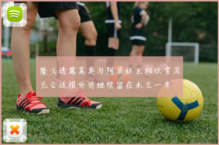 隆戈透露莱奥与阿莫林互相欣赏若无合适报价将继续留在米兰一年
