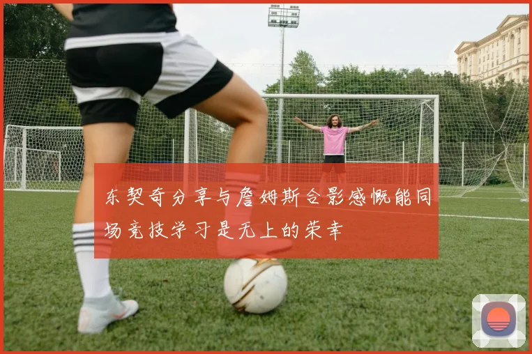 东契奇分享与詹姆斯合影感慨能同场竞技学习是无上的荣幸