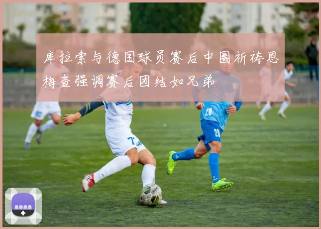 库拉索与德国球员赛后中圈祈祷恩梅查强调赛后团结如兄弟
