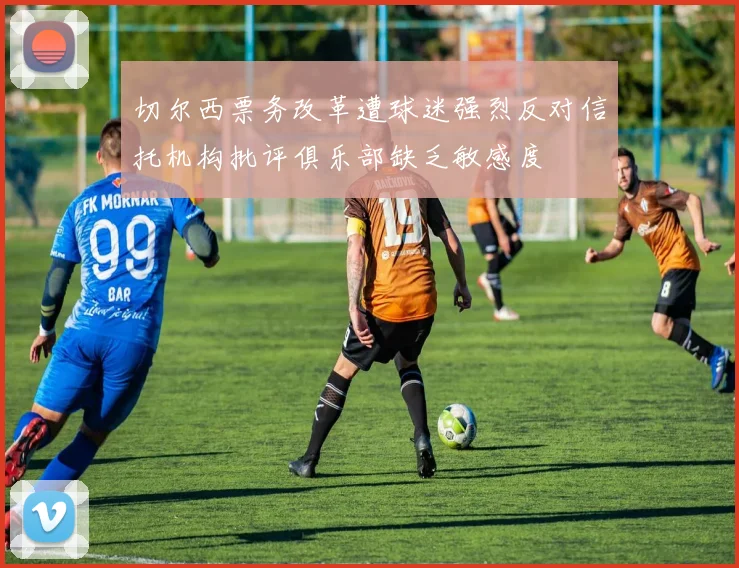 切尔西票务改革遭球迷强烈反对信托机构批评俱乐部缺乏敏感度